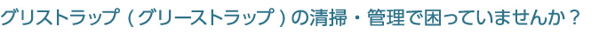 グリストラップ (グリーストラップ)の清掃・管理で困っていませんか?